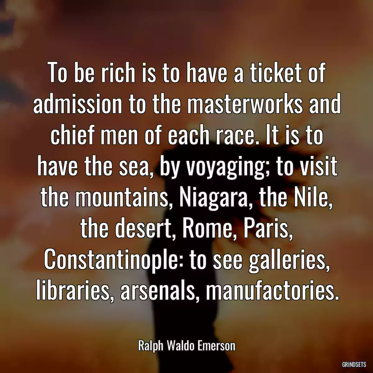 To be rich is to have a ticket of admission to the masterworks and chief men of each race. It is to have the sea, by voyaging; to visit the mountains, Niagara, the Nile, the desert, Rome, Paris, Constantinople: to see galleries, libraries, arsenals, manufactories.