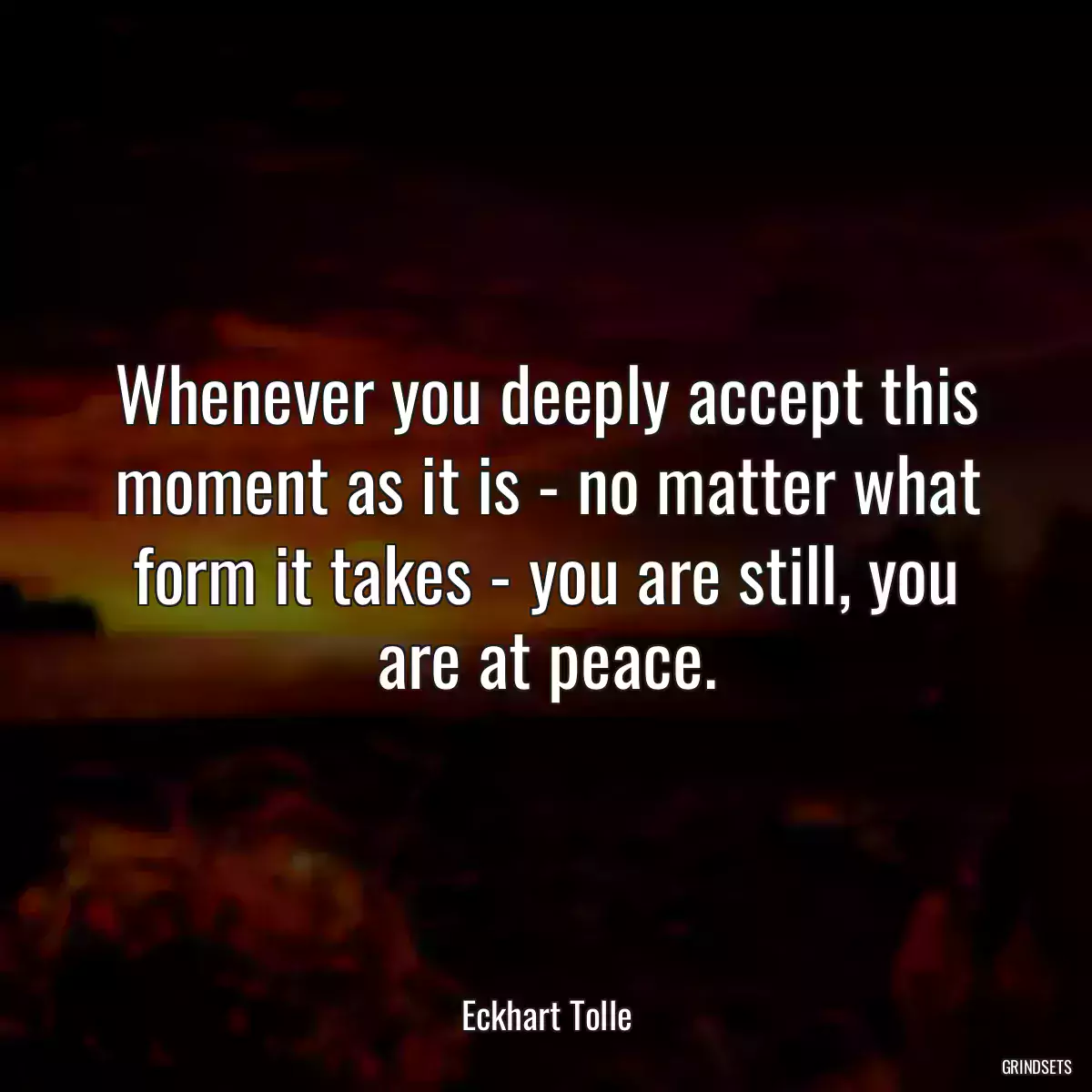 Whenever you deeply accept this moment as it is - no matter what form it takes - you are still, you are at peace.