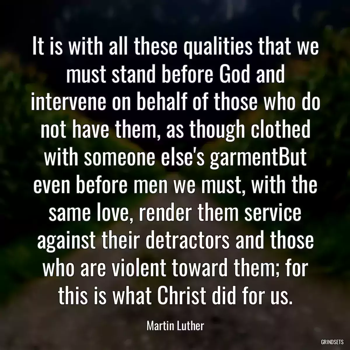 It is with all these qualities that we must stand before God and intervene on behalf of those who do not have them, as though clothed with someone else\'s garmentBut even before men we must, with the same love, render them service against their detractors and those who are violent toward them; for this is what Christ did for us.