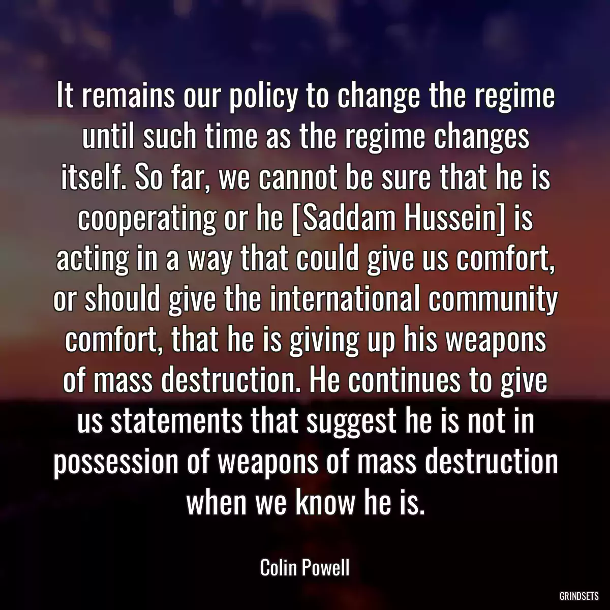 It remains our policy to change the regime until such time as the regime changes itself. So far, we cannot be sure that he is cooperating or he [Saddam Hussein] is acting in a way that could give us comfort, or should give the international community comfort, that he is giving up his weapons of mass destruction. He continues to give us statements that suggest he is not in possession of weapons of mass destruction when we know he is.