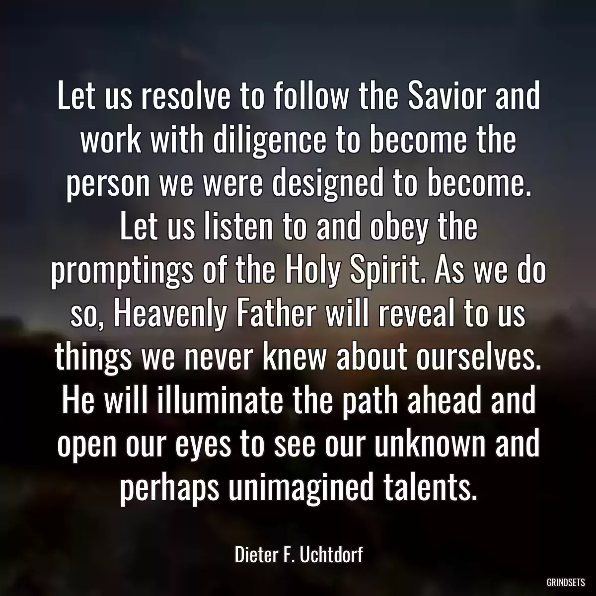Let us resolve to follow the Savior and work with diligence to become the person we were designed to become. Let us listen to and obey the promptings of the Holy Spirit. As we do so, Heavenly Father will reveal to us things we never knew about ourselves. He will illuminate the path ahead and open our eyes to see our unknown and perhaps unimagined talents.