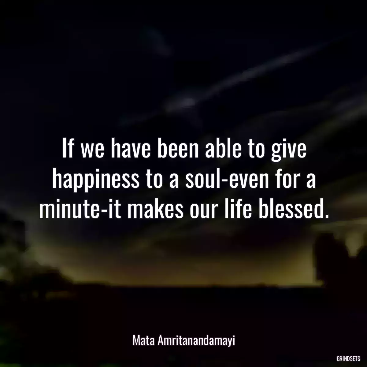 If we have been able to give happiness to a soul-even for a minute-it makes our life blessed.