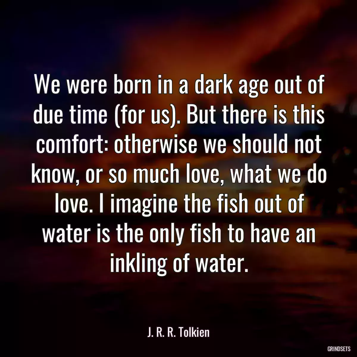 We were born in a dark age out of due time (for us). But there is this comfort: otherwise we should not know, or so much love, what we do love. I imagine the fish out of water is the only fish to have an inkling of water.