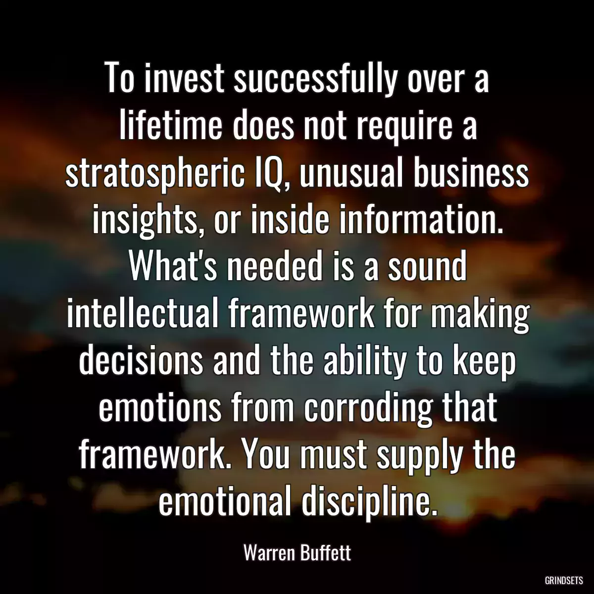 To invest successfully over a lifetime does not require a stratospheric IQ, unusual business insights, or inside information. What\'s needed is a sound intellectual framework for making decisions and the ability to keep emotions from corroding that framework. You must supply the emotional discipline.