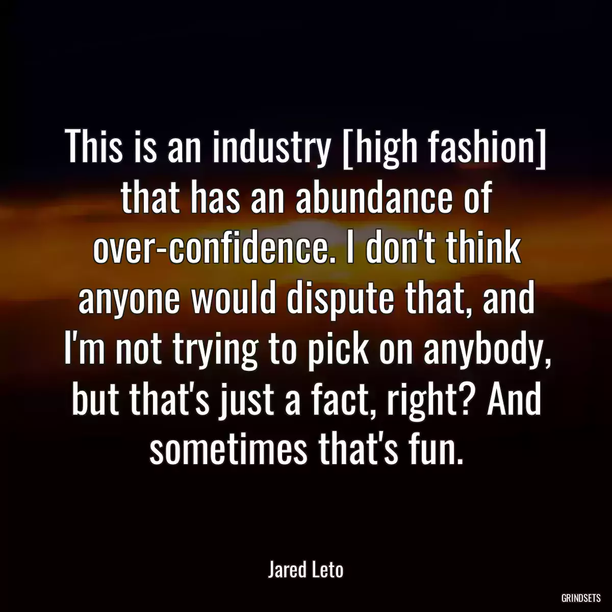 This is an industry [high fashion] that has an abundance of over-confidence. I don\'t think anyone would dispute that, and I\'m not trying to pick on anybody, but that\'s just a fact, right? And sometimes that\'s fun.