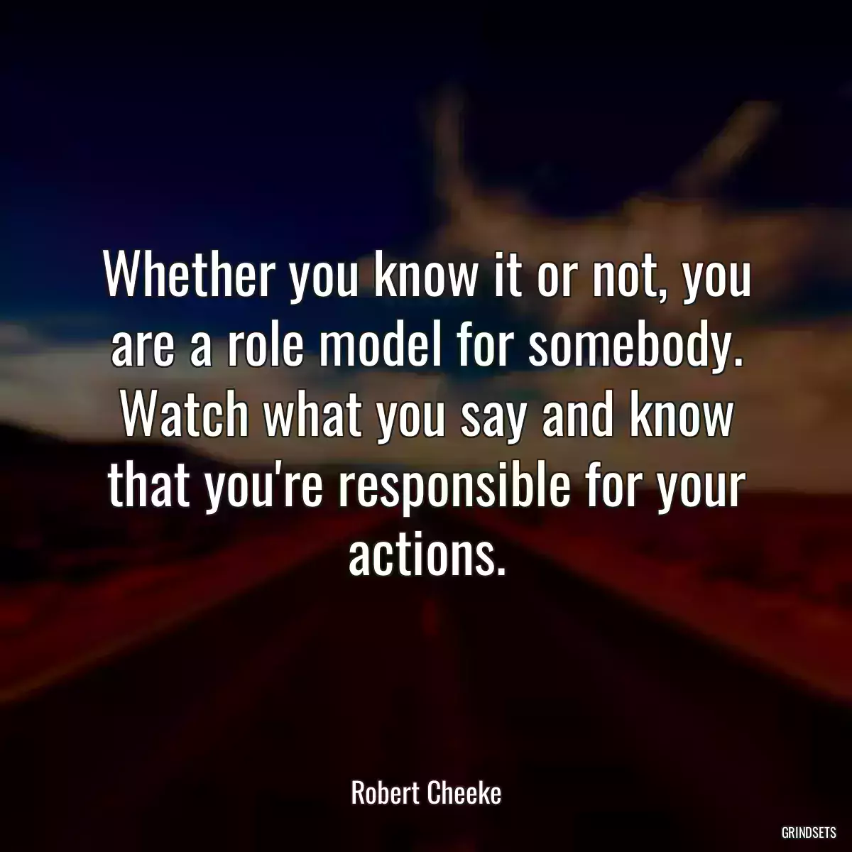 Whether you know it or not, you are a role model for somebody. Watch what you say and know that you\'re responsible for your actions.