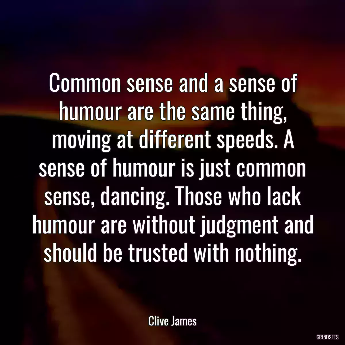 Common sense and a sense of humour are the same thing, moving at different speeds. A sense of humour is just common sense, dancing. Those who lack humour are without judgment and should be trusted with nothing.