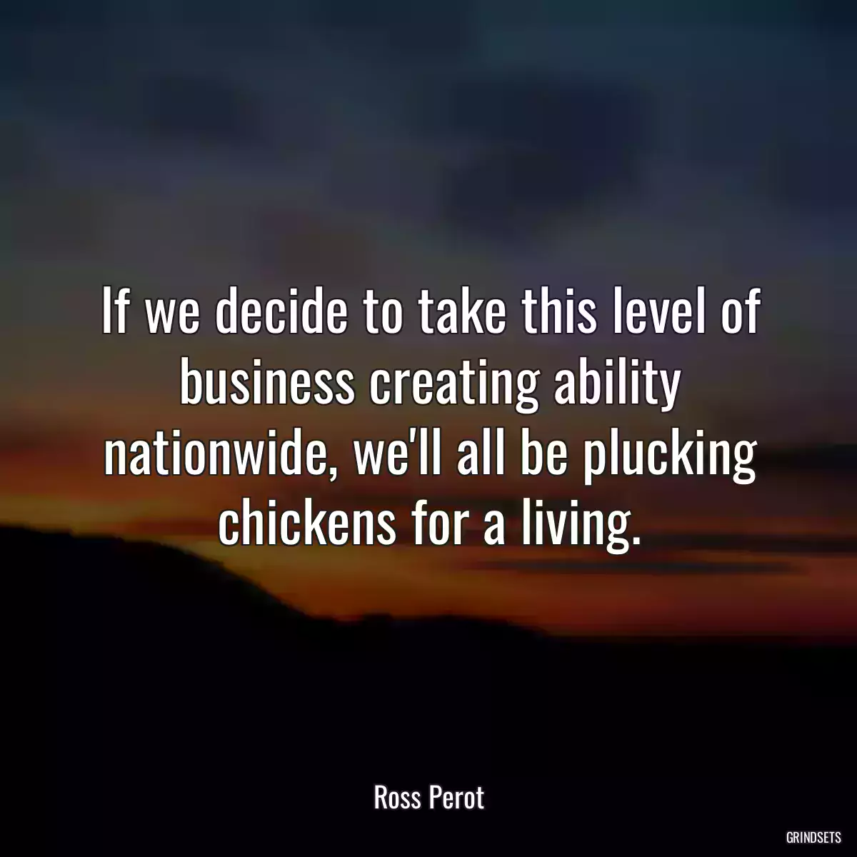 If we decide to take this level of business creating ability nationwide, we\'ll all be plucking chickens for a living.