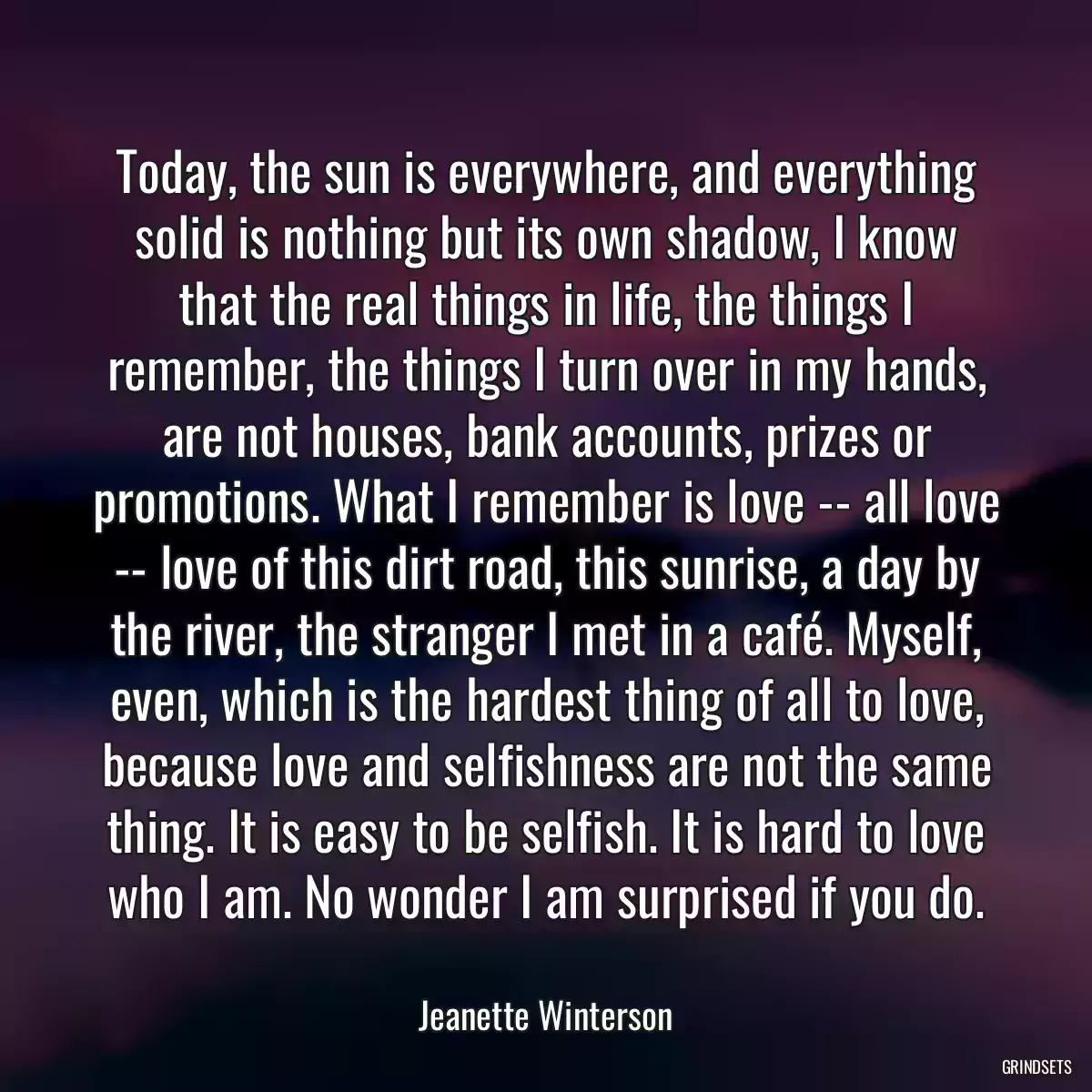 Today, the sun is everywhere, and everything solid is nothing but its own shadow, I know that the real things in life, the things I remember, the things I turn over in my hands, are not houses, bank accounts, prizes or promotions. What I remember is love -- all love -- love of this dirt road, this sunrise, a day by the river, the stranger I met in a café. Myself, even, which is the hardest thing of all to love, because love and selfishness are not the same thing. It is easy to be selfish. It is hard to love who I am. No wonder I am surprised if you do.