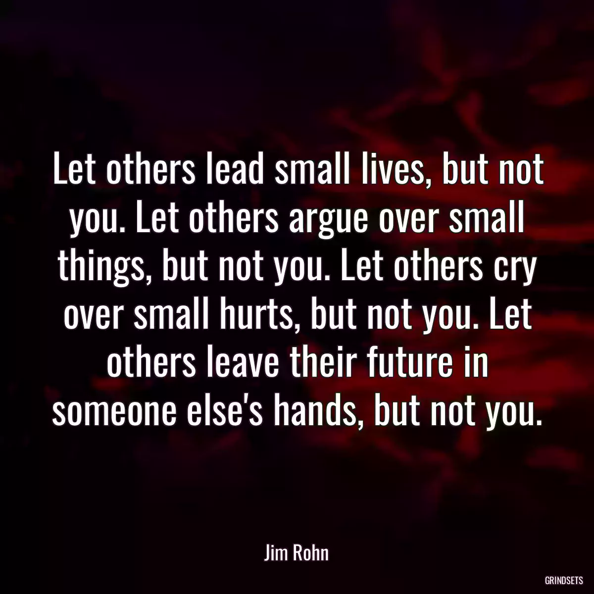 Let others lead small lives, but not you. Let others argue over small things, but not you. Let others cry over small hurts, but not you. Let others leave their future in someone else\'s hands, but not you.