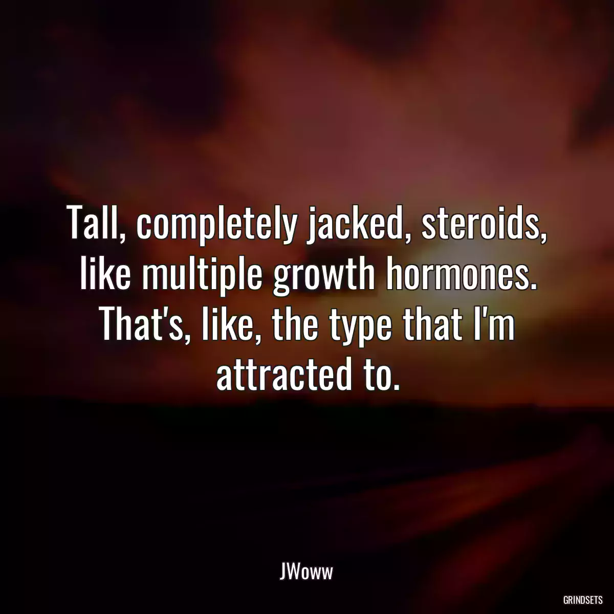 Tall, completely jacked, steroids, like multiple growth hormones. That\'s, like, the type that I\'m attracted to.