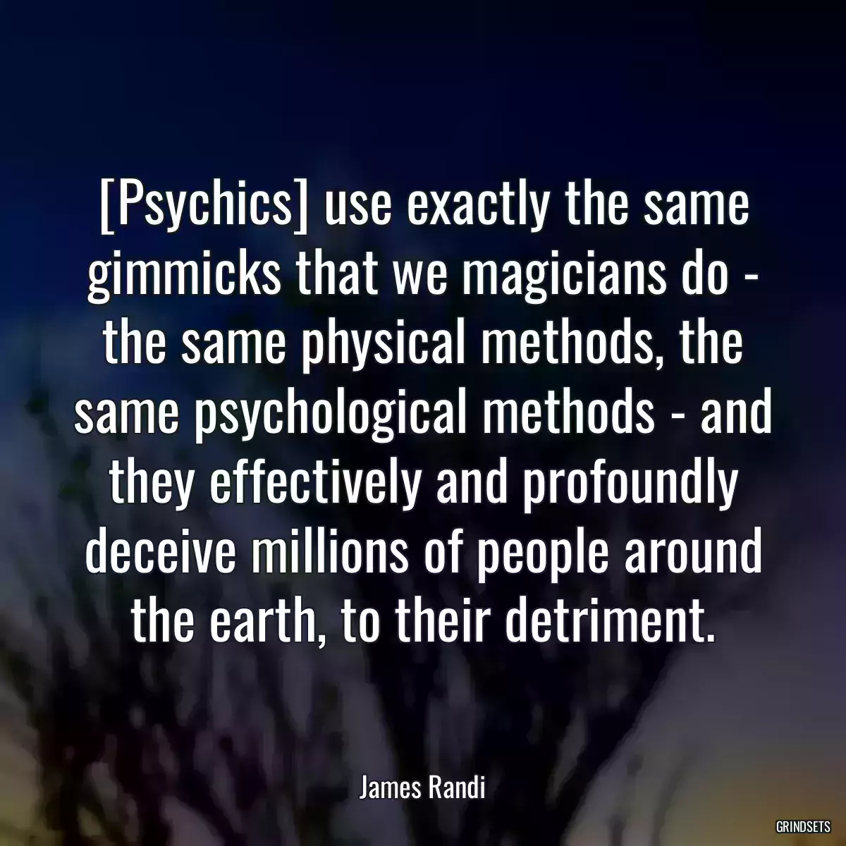 [Psychics] use exactly the same gimmicks that we magicians do - the same physical methods, the same psychological methods - and they effectively and profoundly deceive millions of people around the earth, to their detriment.