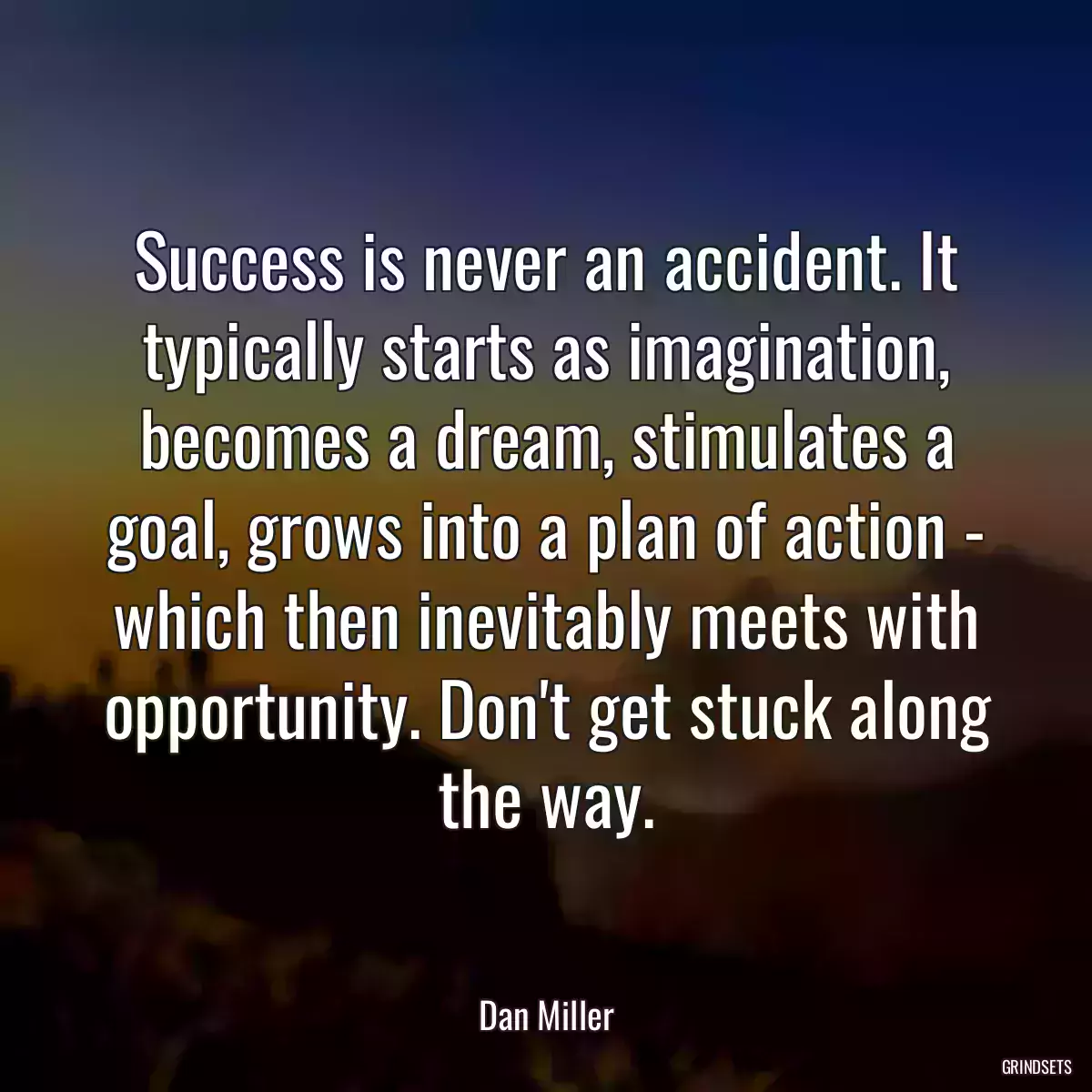 Success is never an accident. It typically starts as imagination, becomes a dream, stimulates a goal, grows into a plan of action - which then inevitably meets with opportunity. Don\'t get stuck along the way.