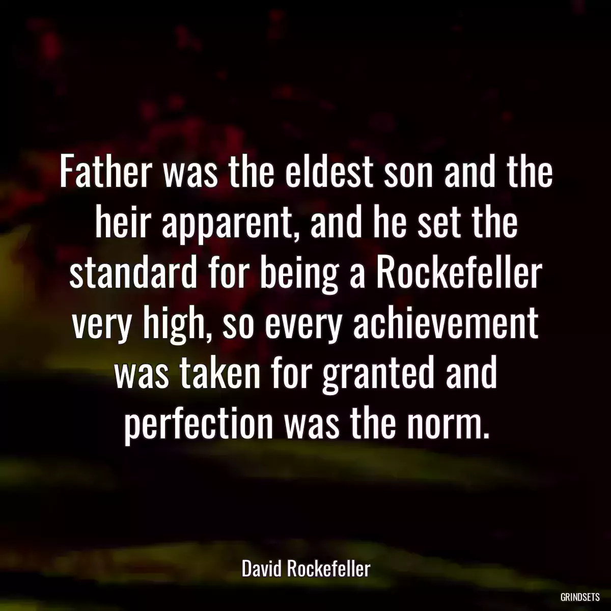 Father was the eldest son and the heir apparent, and he set the standard for being a Rockefeller very high, so every achievement was taken for granted and perfection was the norm.