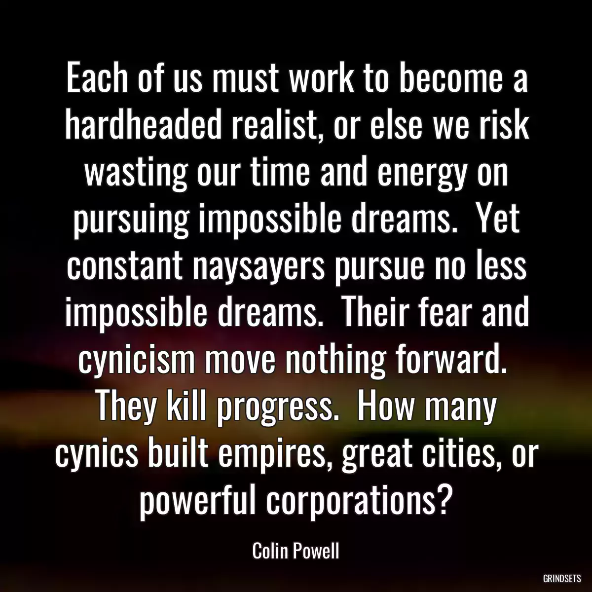 Each of us must work to become a hardheaded realist, or else we risk wasting our time and energy on pursuing impossible dreams.  Yet constant naysayers pursue no less impossible dreams.  Their fear and cynicism move nothing forward.  They kill progress.  How many cynics built empires, great cities, or powerful corporations?