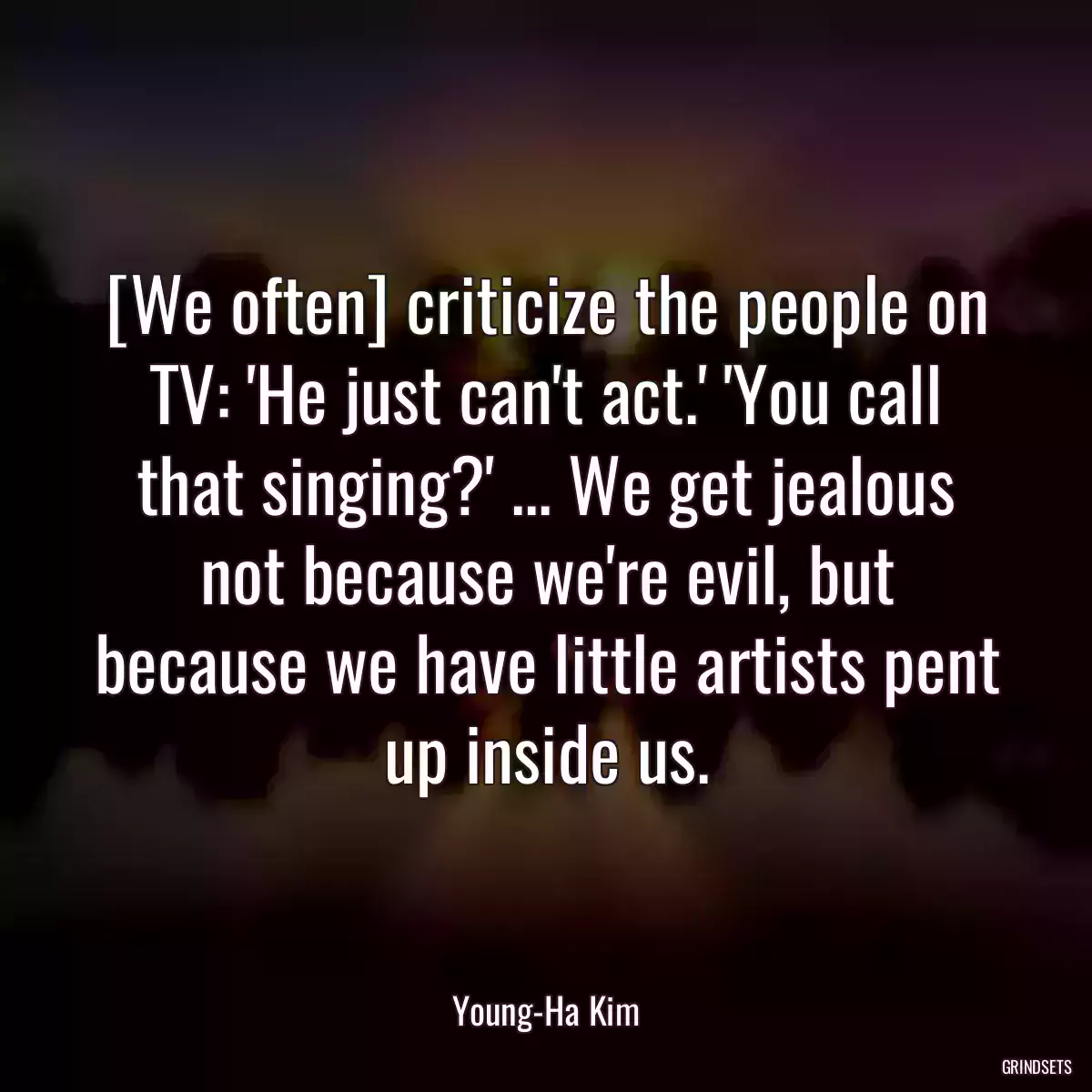 [We often] criticize the people on TV: \'He just can\'t act.\' \'You call that singing?\' ... We get jealous not because we\'re evil, but because we have little artists pent up inside us.