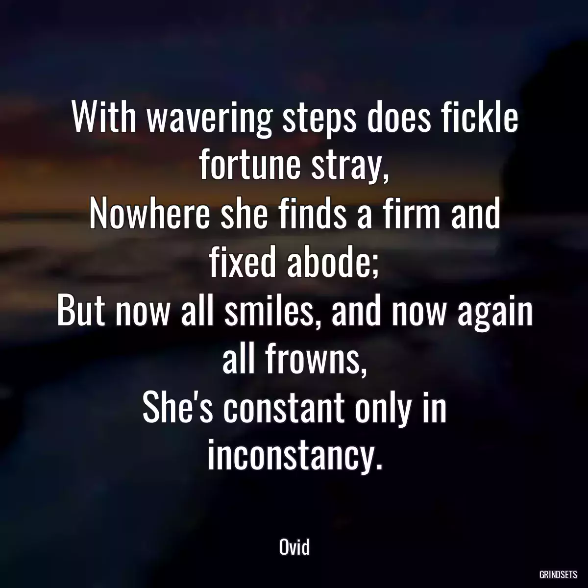 With wavering steps does fickle fortune stray,
Nowhere she finds a firm and fixed abode;
But now all smiles, and now again all frowns,
She\'s constant only in inconstancy.