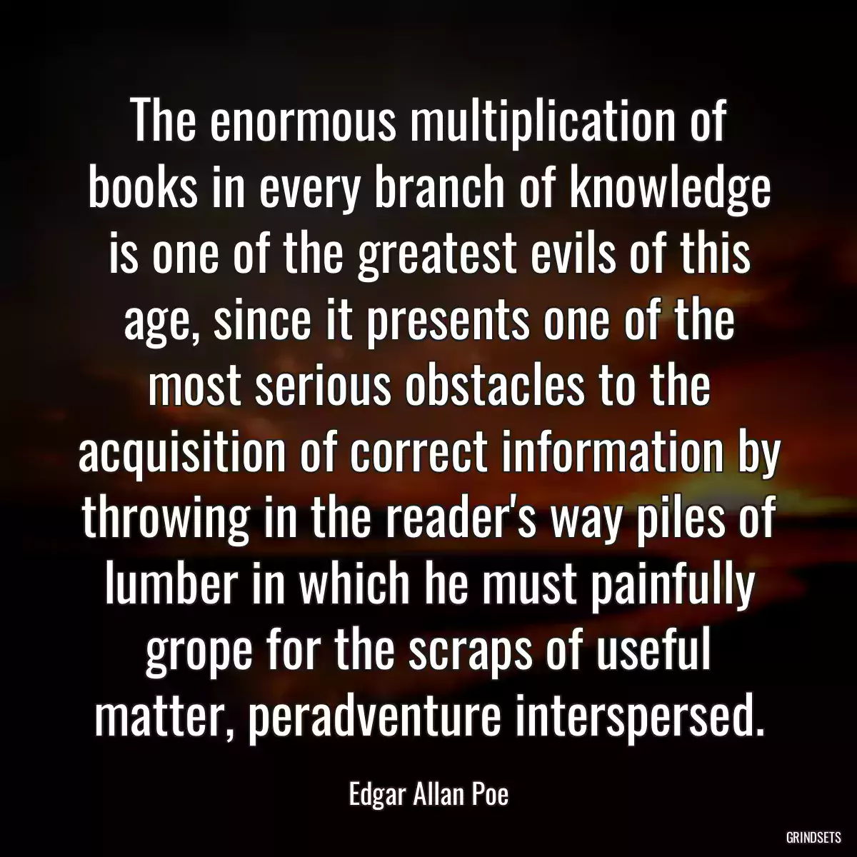 The enormous multiplication of books in every branch of knowledge is one of the greatest evils of this age, since it presents one of the most serious obstacles to the acquisition of correct information by throwing in the reader\'s way piles of lumber in which he must painfully grope for the scraps of useful matter, peradventure interspersed.