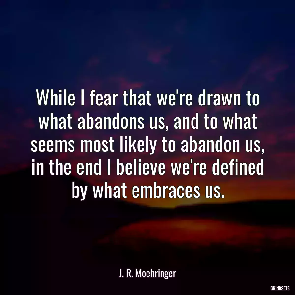 While I fear that we\'re drawn to what abandons us, and to what seems most likely to abandon us, in the end I believe we\'re defined by what embraces us.