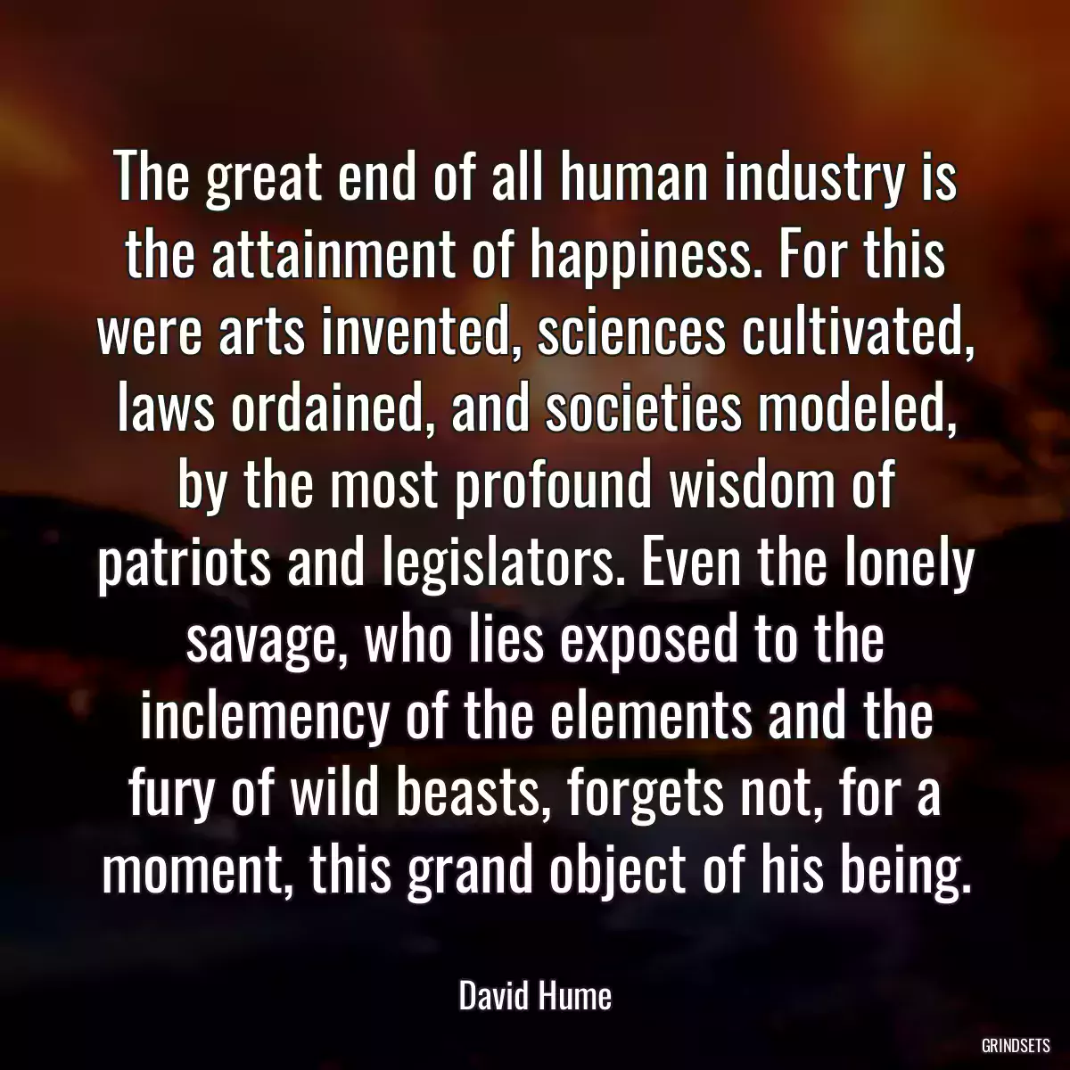 The great end of all human industry is the attainment of happiness. For this were arts invented, sciences cultivated, laws ordained, and societies modeled, by the most profound wisdom of patriots and legislators. Even the lonely savage, who lies exposed to the inclemency of the elements and the fury of wild beasts, forgets not, for a moment, this grand object of his being.