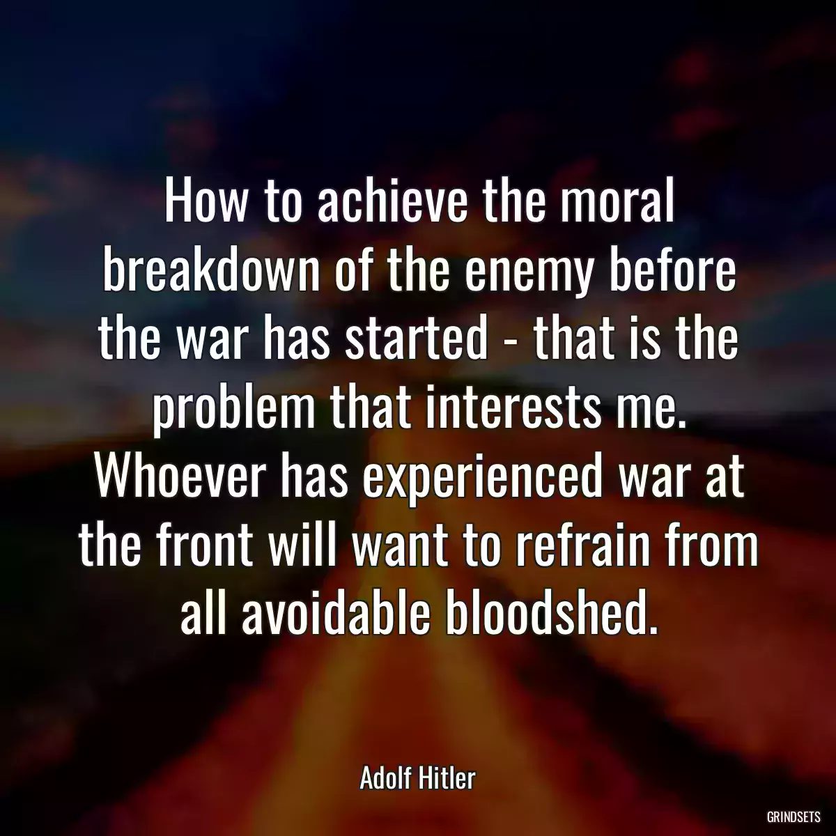 How to achieve the moral breakdown of the enemy before the war has started - that is the problem that interests me. Whoever has experienced war at the front will want to refrain from all avoidable bloodshed.