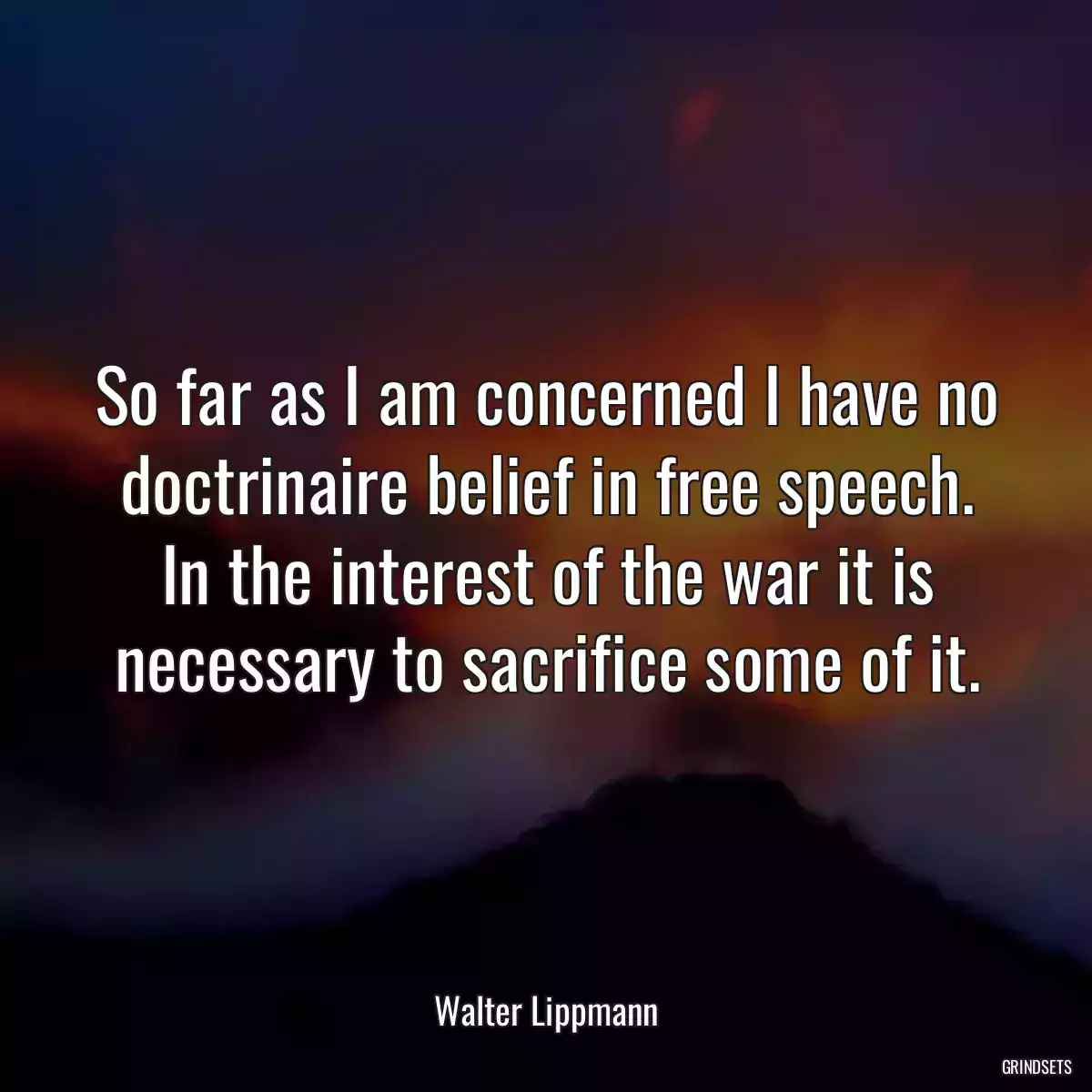 So far as I am concerned I have no doctrinaire belief in free speech. In the interest of the war it is necessary to sacrifice some of it.