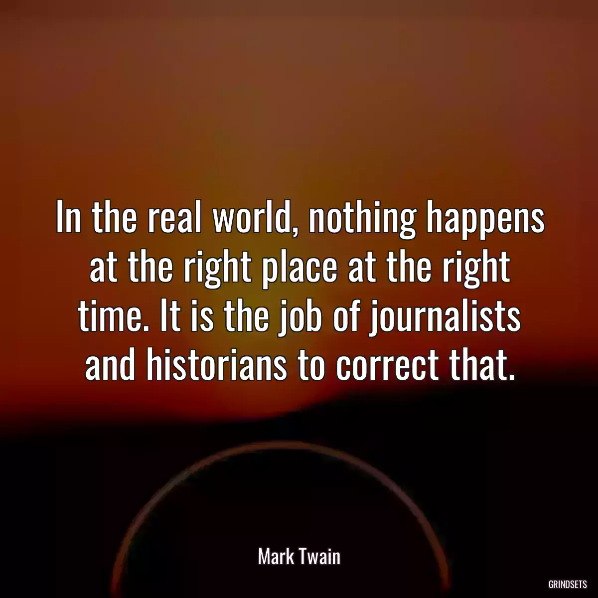 In the real world, nothing happens at the right place at the right time. It is the job of journalists and historians to correct that.