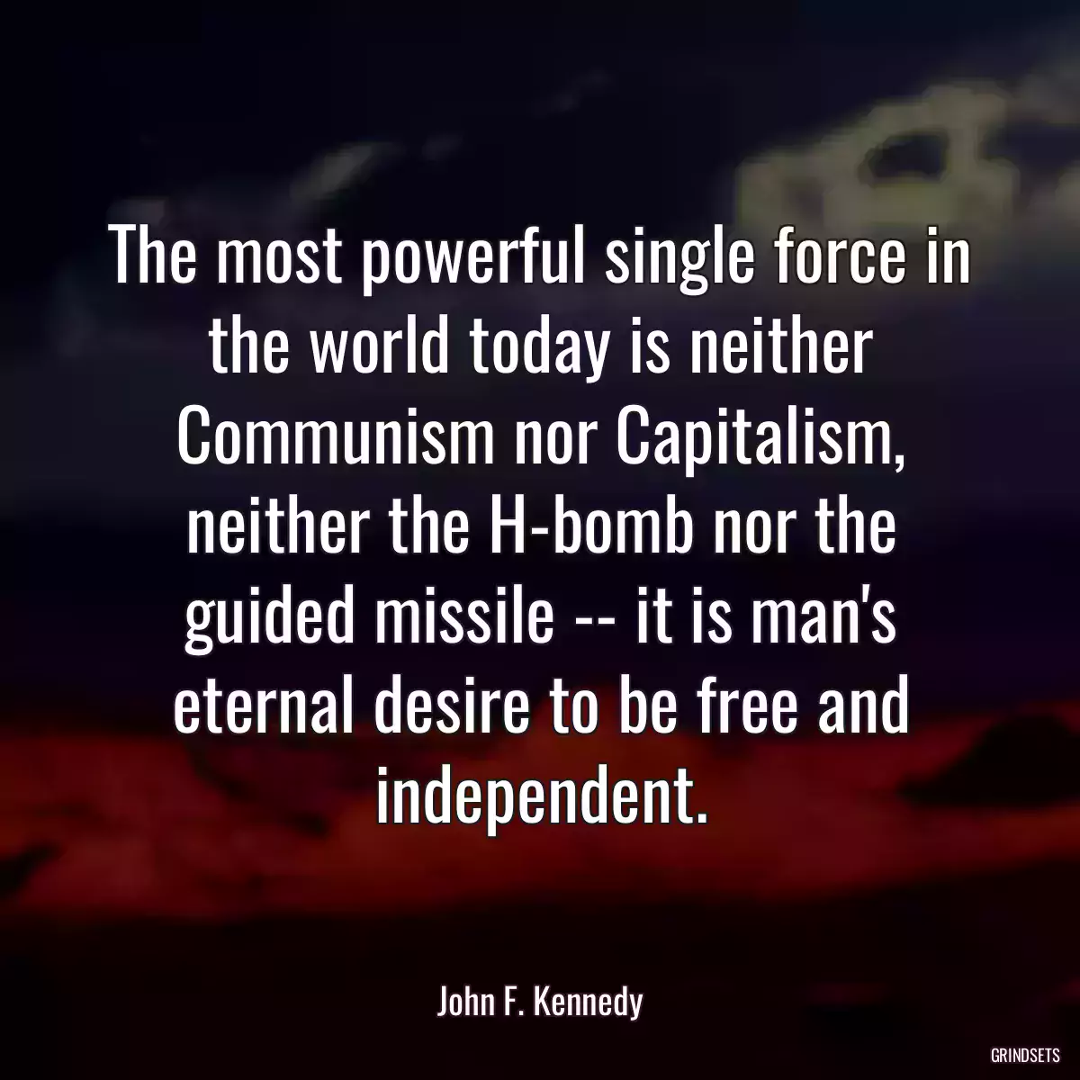 The most powerful single force in the world today is neither Communism nor Capitalism, neither the H-bomb nor the guided missile -- it is man\'s eternal desire to be free and independent.