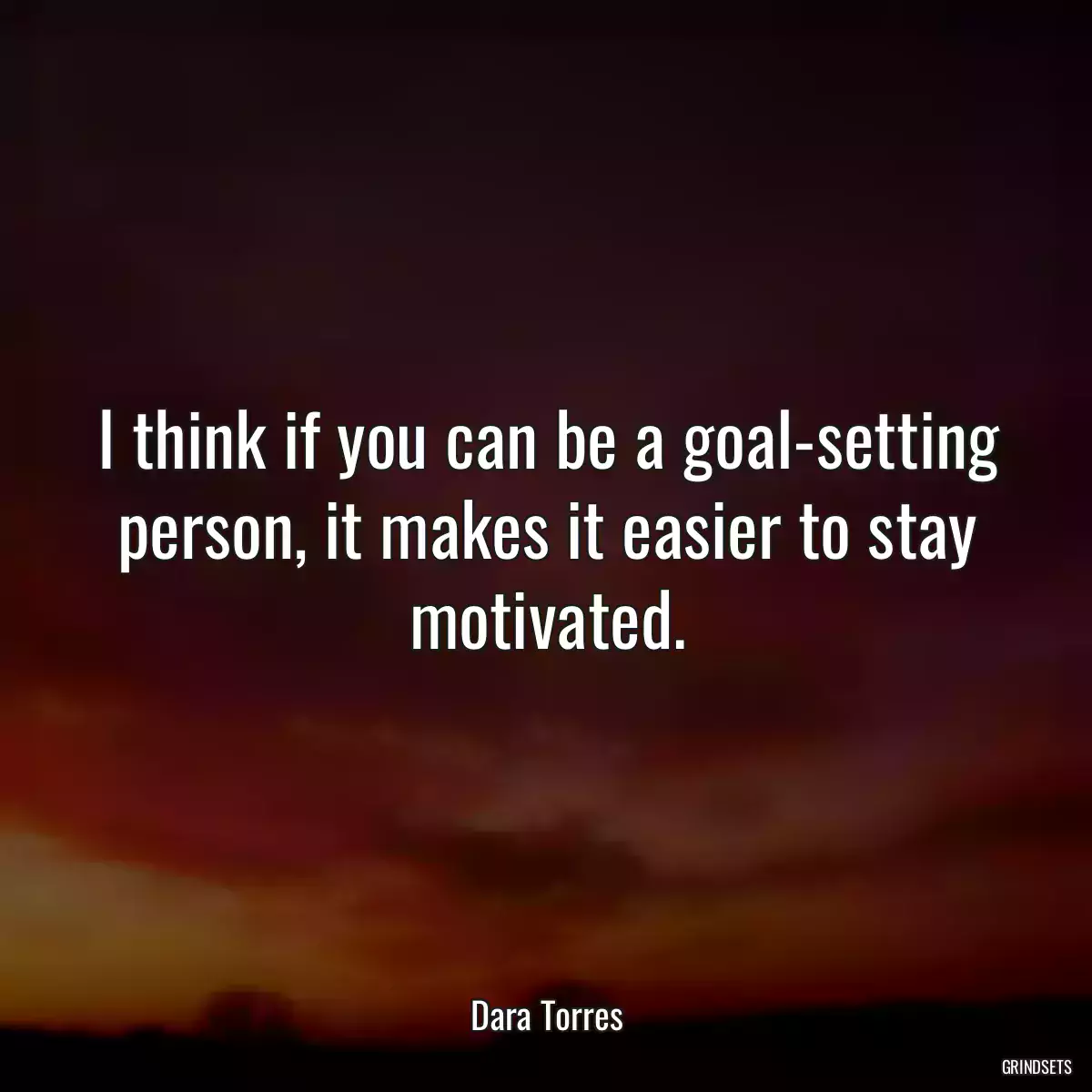 I think if you can be a goal-setting person, it makes it easier to stay motivated.