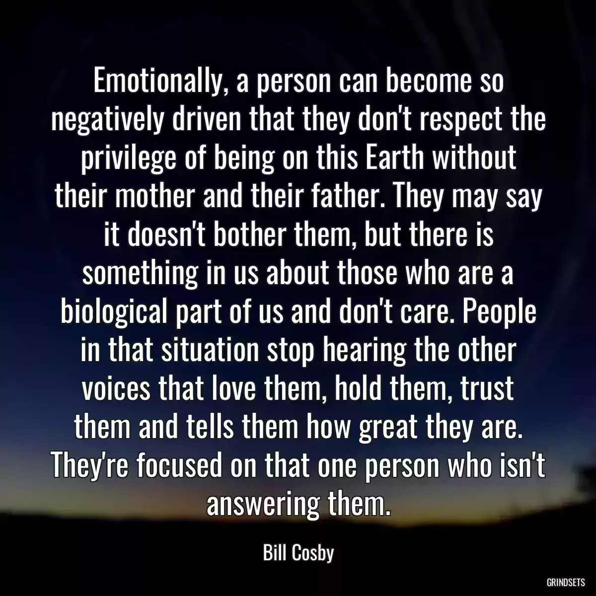 Emotionally, a person can become so negatively driven that they don\'t respect the privilege of being on this Earth without their mother and their father. They may say it doesn\'t bother them, but there is something in us about those who are a biological part of us and don\'t care. People in that situation stop hearing the other voices that love them, hold them, trust them and tells them how great they are. They\'re focused on that one person who isn\'t answering them.