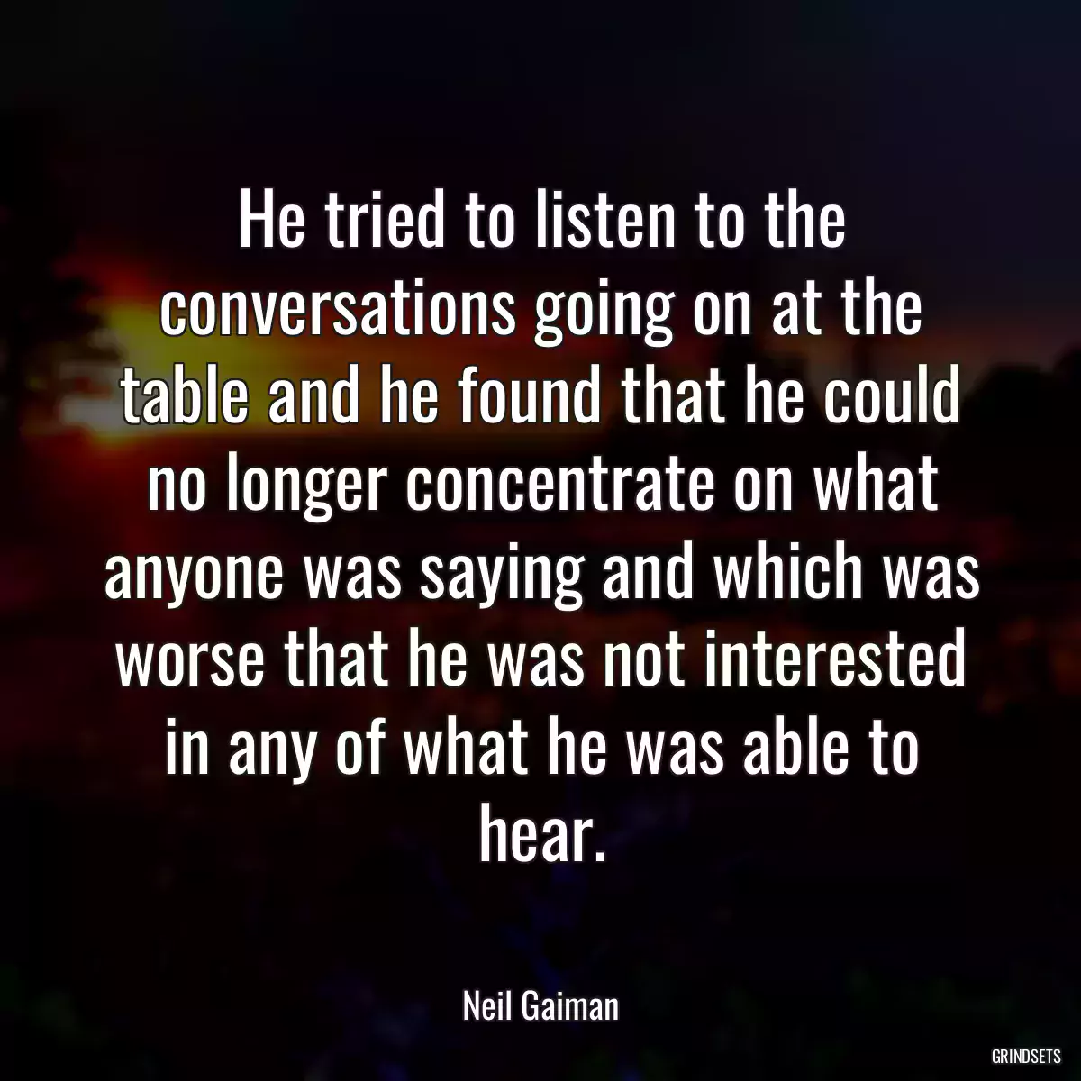 He tried to listen to the conversations going on at the table and he found that he could no longer concentrate on what anyone was saying and which was worse that he was not interested in any of what he was able to hear.