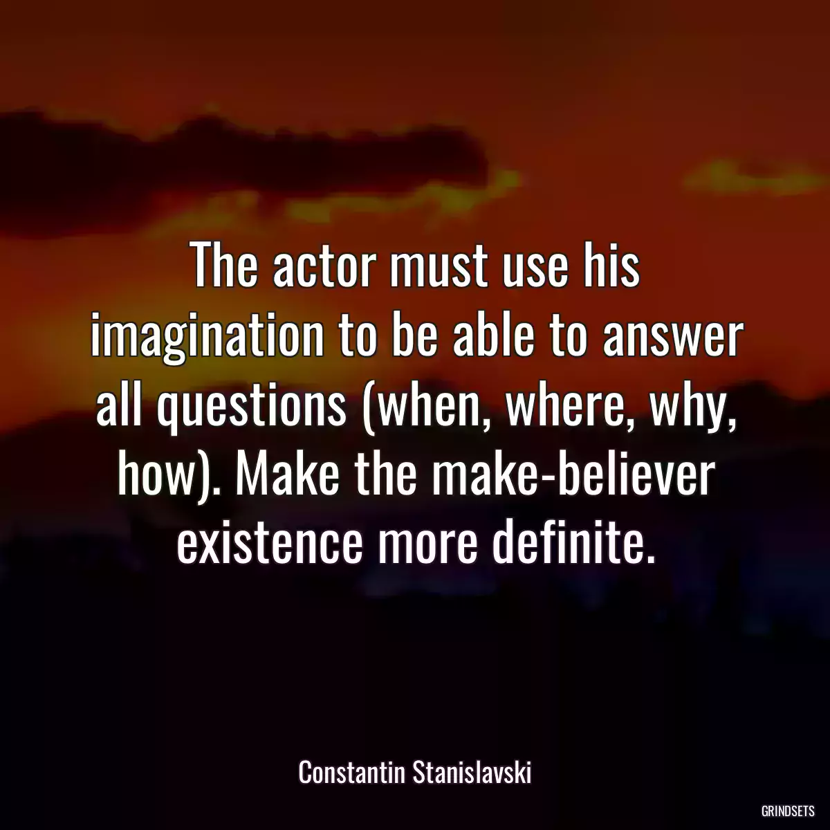 The actor must use his imagination to be able to answer all questions (when, where, why, how). Make the make-believer existence more definite.