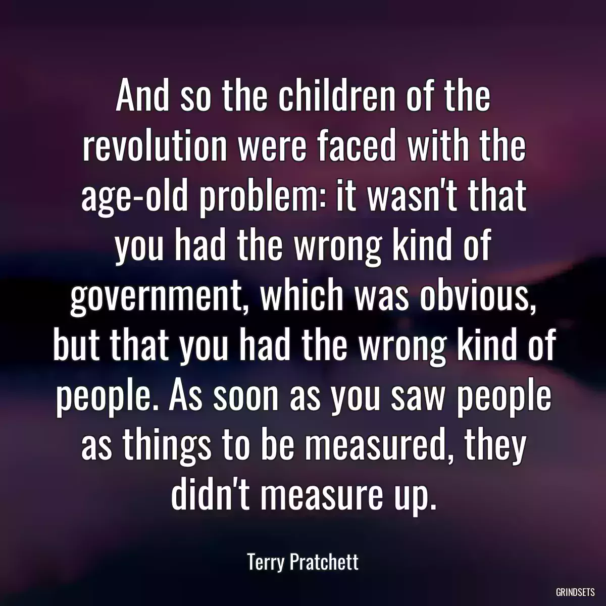 And so the children of the revolution were faced with the age-old problem: it wasn\'t that you had the wrong kind of government, which was obvious, but that you had the wrong kind of people. As soon as you saw people as things to be measured, they didn\'t measure up.