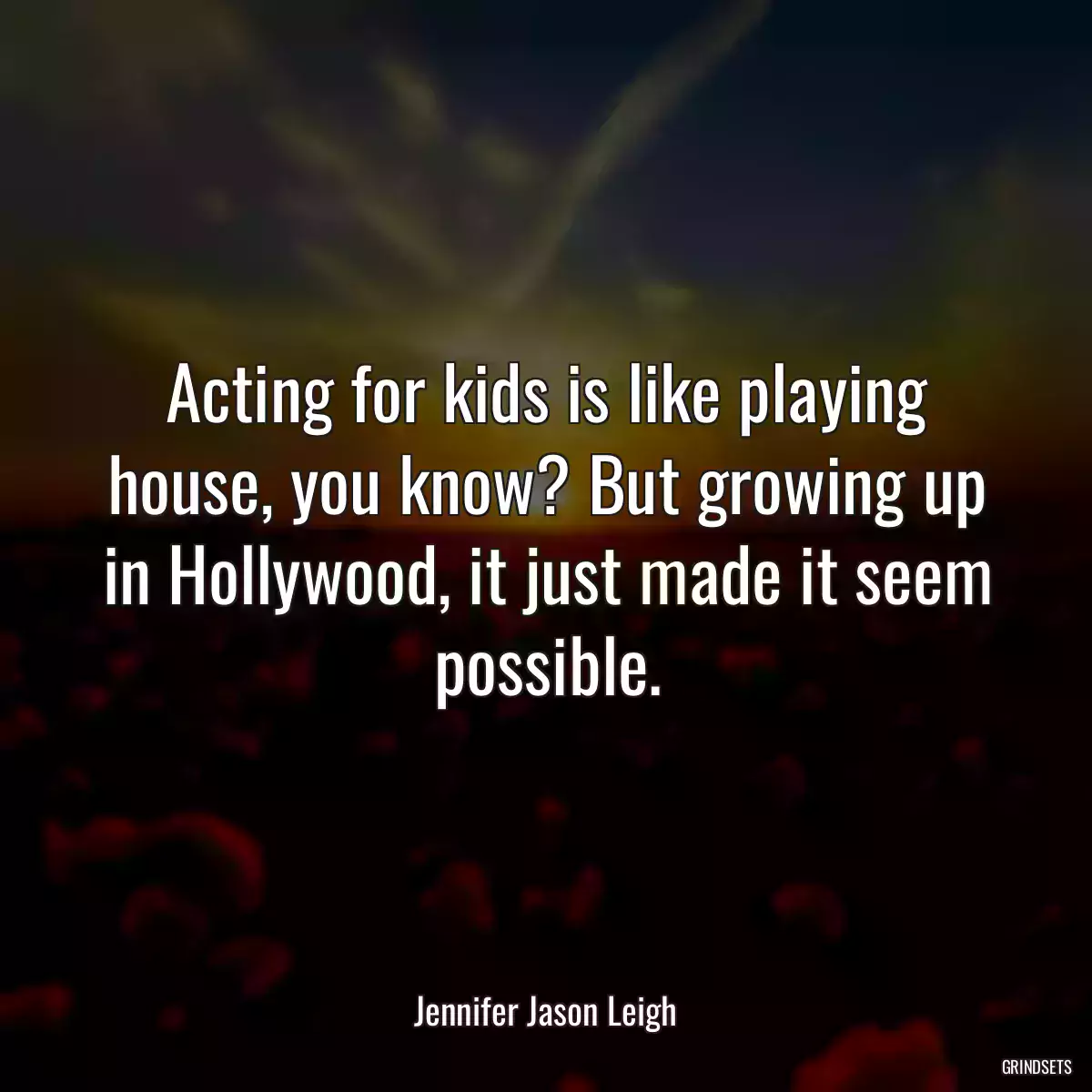 Acting for kids is like playing house, you know? But growing up in Hollywood, it just made it seem possible.