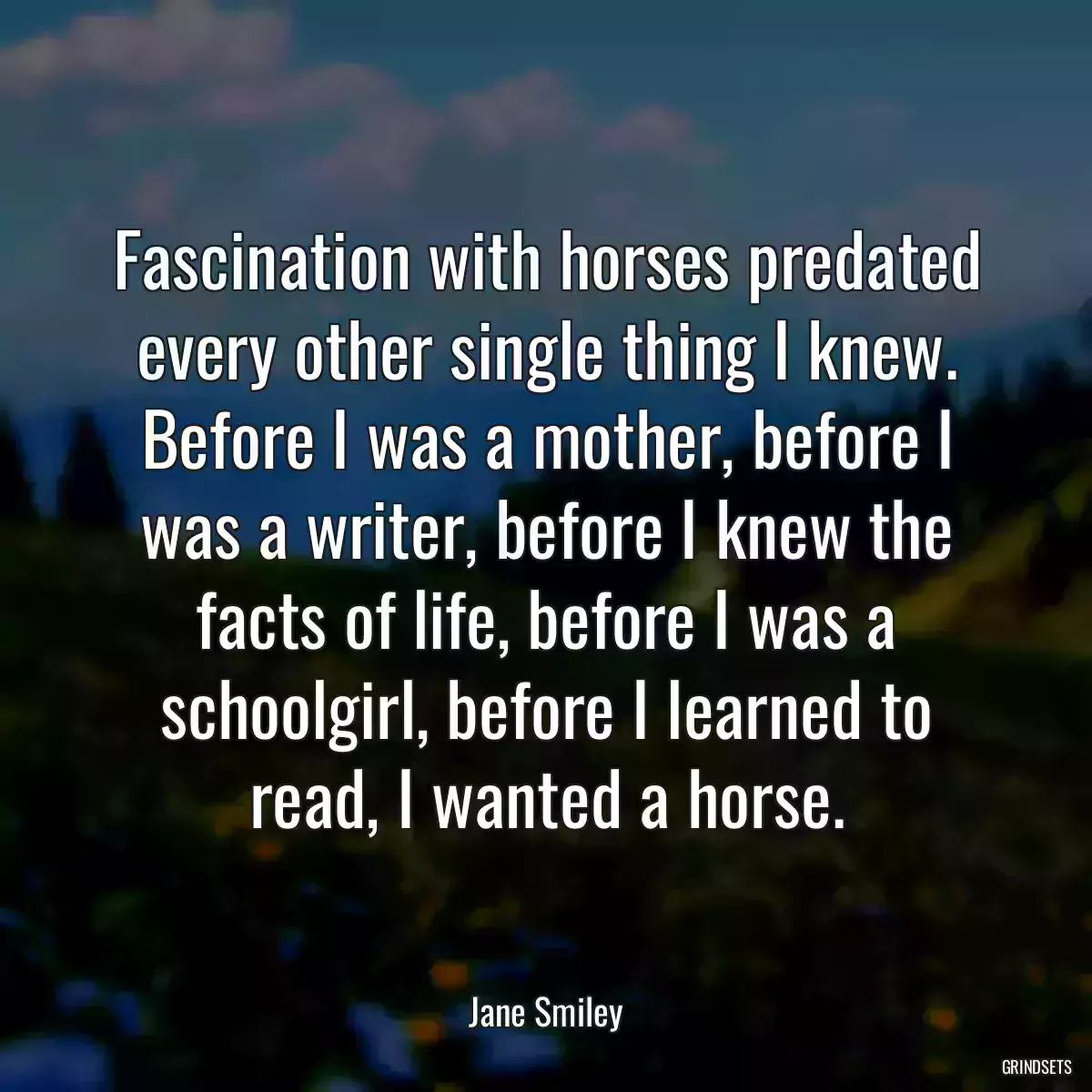 Fascination with horses predated every other single thing I knew. Before I was a mother, before I was a writer, before I knew the facts of life, before I was a schoolgirl, before I learned to read, I wanted a horse.