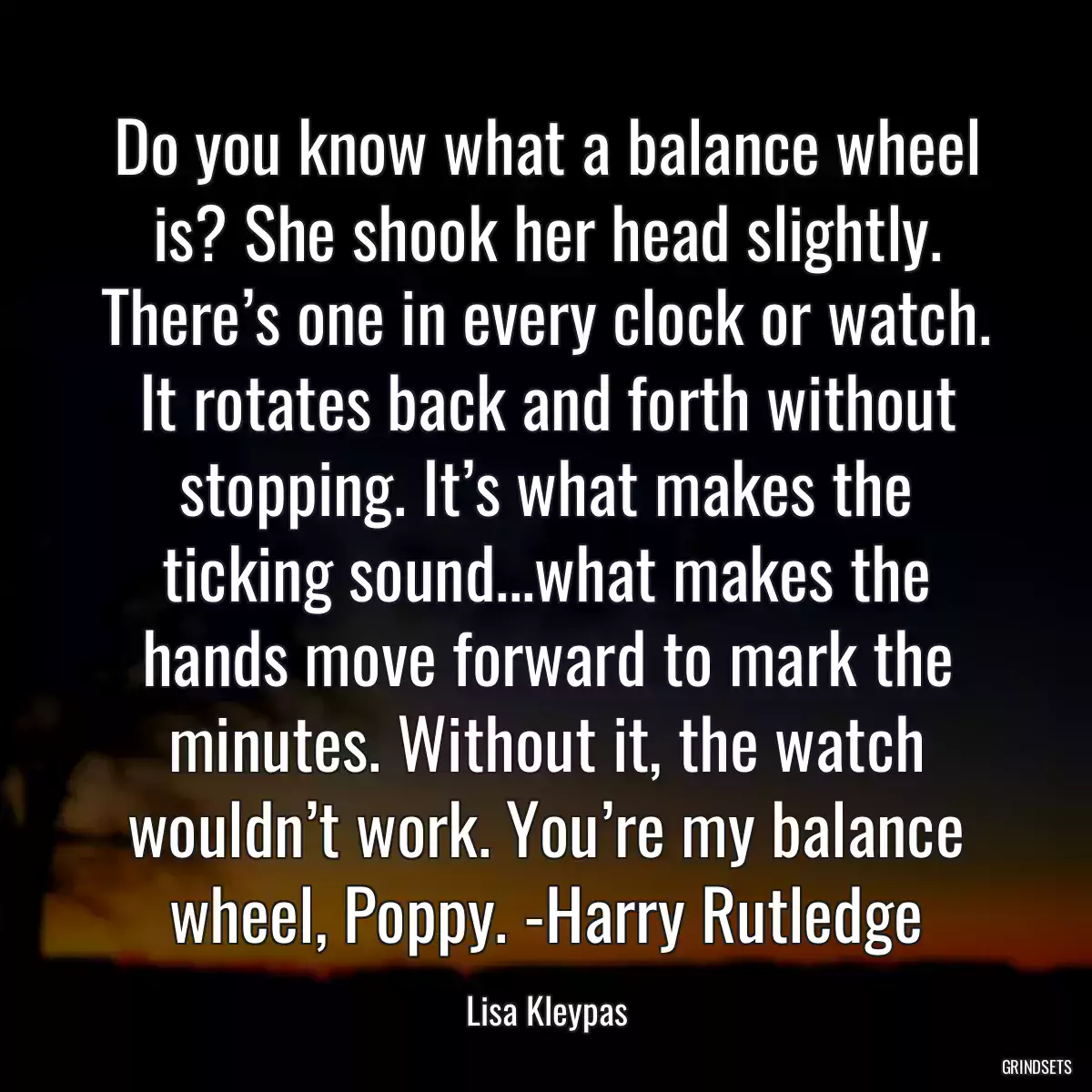 Do you know what a balance wheel is? She shook her head slightly. There’s one in every clock or watch. It rotates back and forth without stopping. It’s what makes the ticking sound...what makes the hands move forward to mark the minutes. Without it, the watch wouldn’t work. You’re my balance wheel, Poppy. -Harry Rutledge