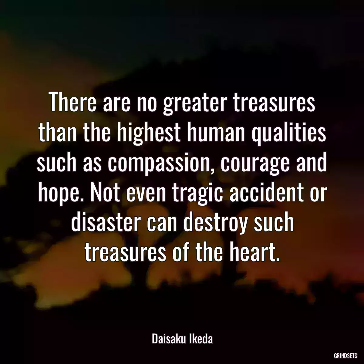 There are no greater treasures than the highest human qualities such as compassion, courage and hope. Not even tragic accident or disaster can destroy such treasures of the heart.