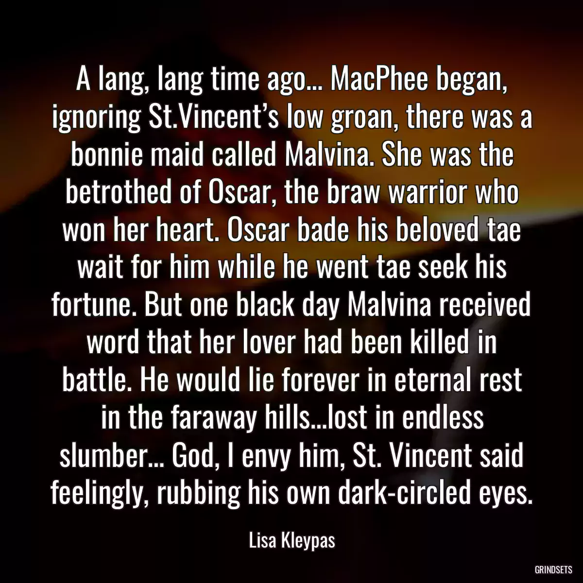 A lang, lang time ago… MacPhee began, ignoring St.Vincent’s low groan, there was a bonnie maid called Malvina. She was the betrothed of Oscar, the braw warrior who won her heart. Oscar bade his beloved tae wait for him while he went tae seek his fortune. But one black day Malvina received word that her lover had been killed in battle. He would lie forever in eternal rest in the faraway hills…lost in endless slumber… God, I envy him, St. Vincent said feelingly, rubbing his own dark-circled eyes.