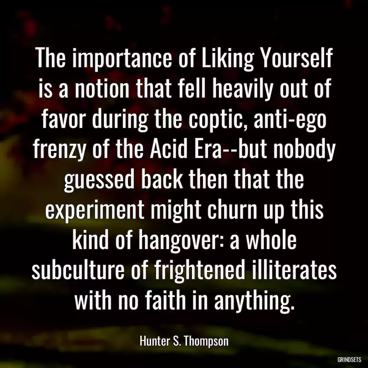 The importance of Liking Yourself is a notion that fell heavily out of favor during the coptic, anti-ego frenzy of the Acid Era--but nobody guessed back then that the experiment might churn up this kind of hangover: a whole subculture of frightened illiterates with no faith in anything.