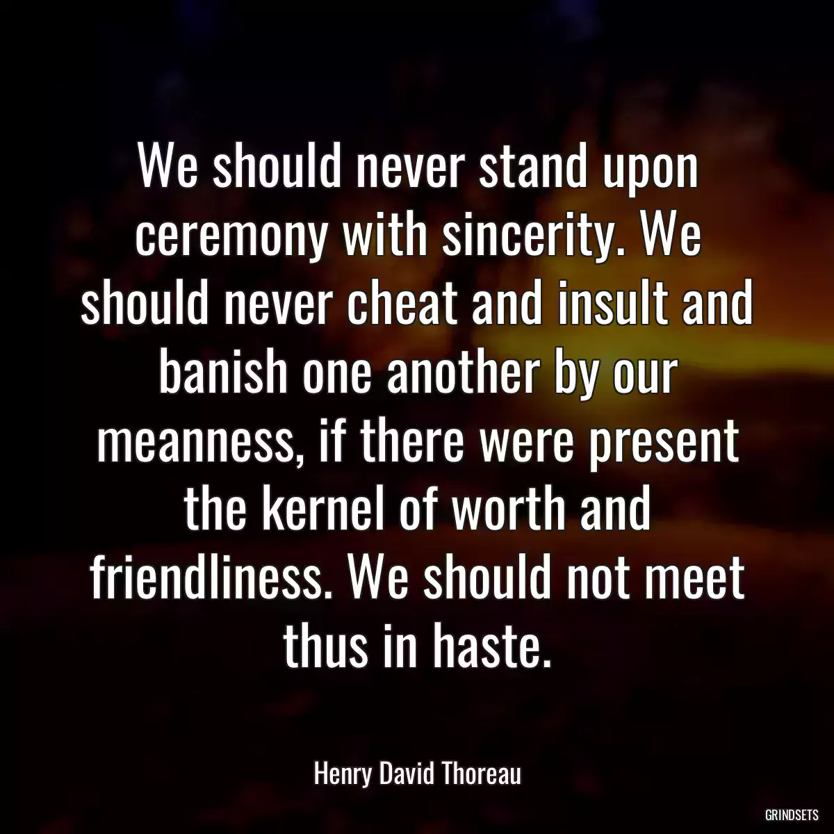 We should never stand upon ceremony with sincerity. We should never cheat and insult and banish one another by our meanness, if there were present the kernel of worth and friendliness. We should not meet thus in haste.