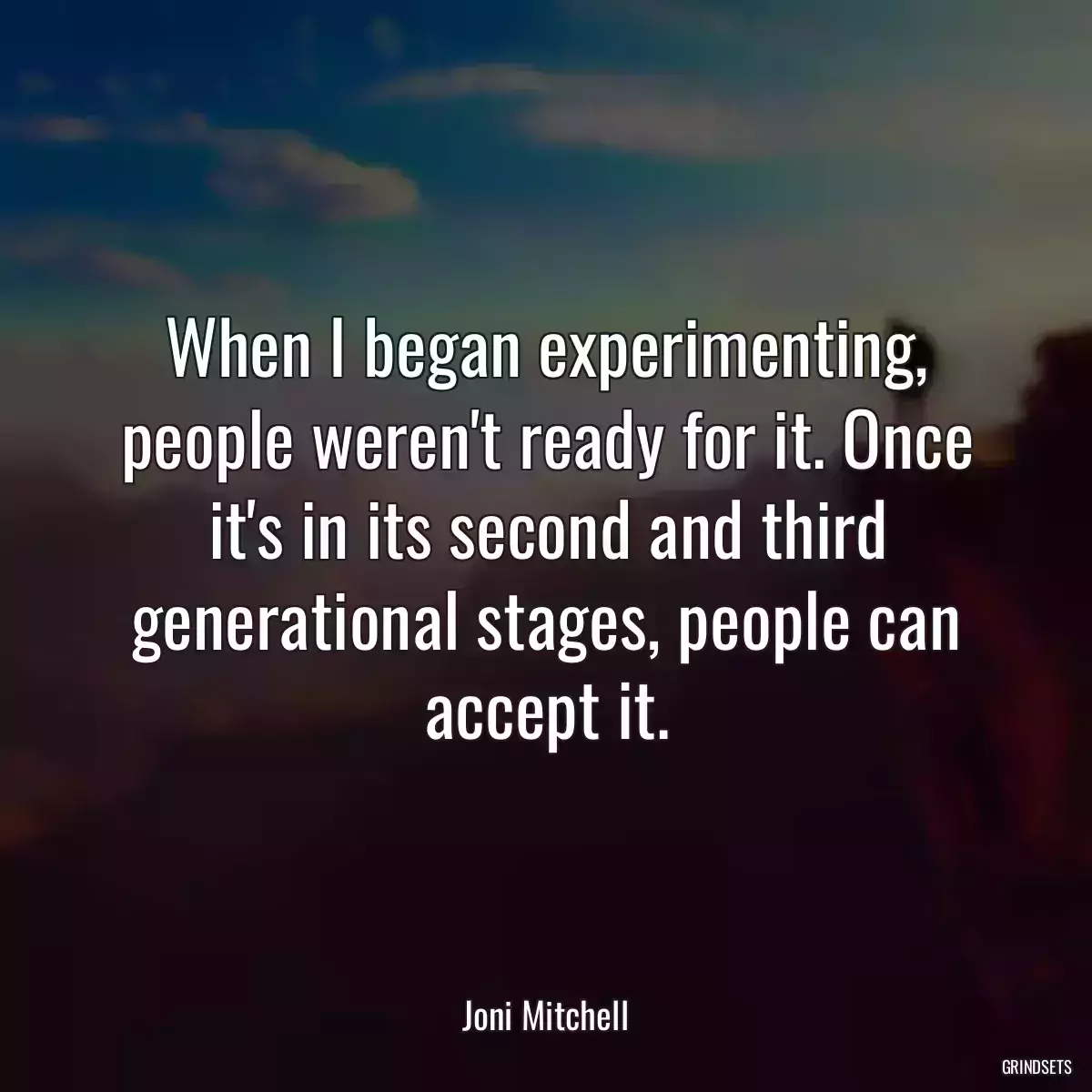 When I began experimenting, people weren\'t ready for it. Once it\'s in its second and third generational stages, people can accept it.