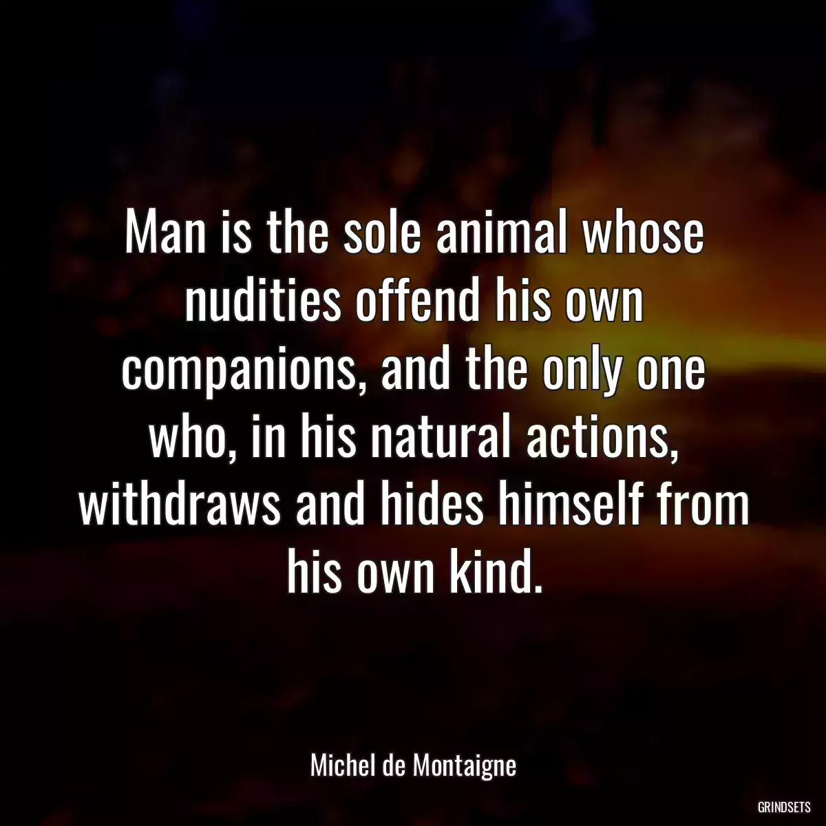 Man is the sole animal whose nudities offend his own companions, and the only one who, in his natural actions, withdraws and hides himself from his own kind.