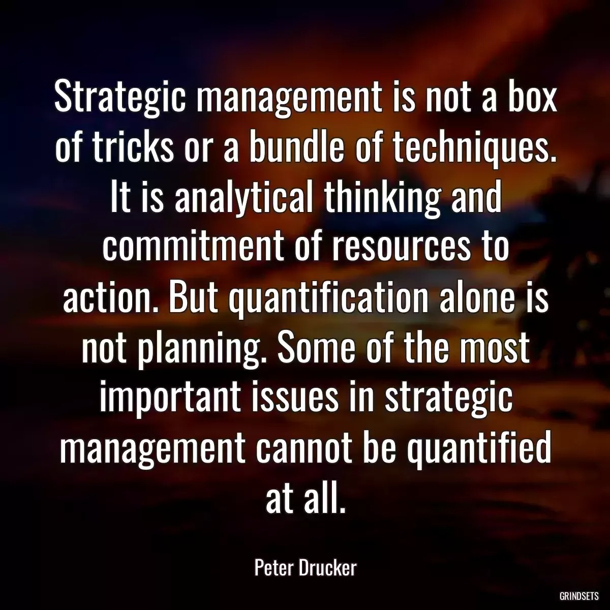 Strategic management is not a box of tricks or a bundle of techniques. It is analytical thinking and commitment of resources to action. But quantification alone is not planning. Some of the most important issues in strategic management cannot be quantified at all.