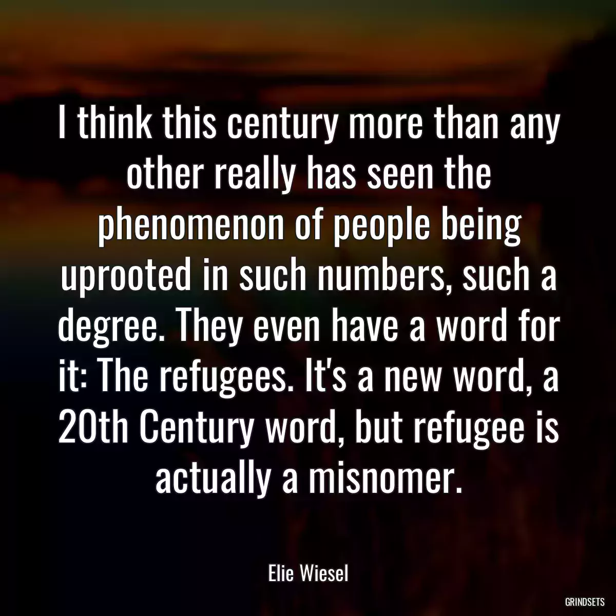 I think this century more than any other really has seen the phenomenon of people being uprooted in such numbers, such a degree. They even have a word for it: The refugees. It\'s a new word, a 20th Century word, but refugee is actually a misnomer.