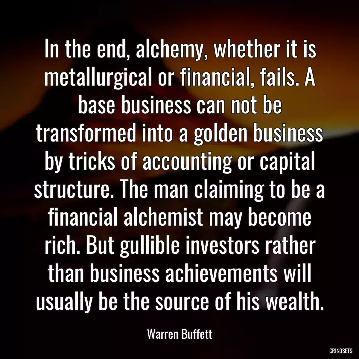 In the end, alchemy, whether it is metallurgical or financial, fails. A base business can not be transformed into a golden business by tricks of accounting or capital structure. The man claiming to be a financial alchemist may become rich. But gullible investors rather than business achievements will usually be the source of his wealth.