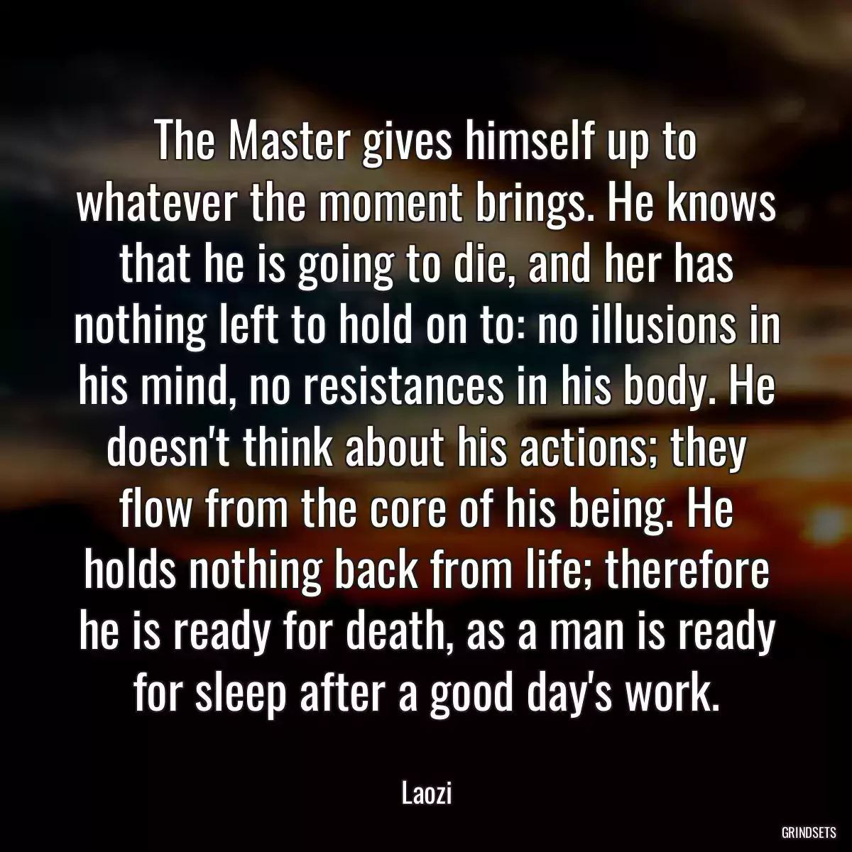 The Master gives himself up to whatever the moment brings. He knows that he is going to die, and her has nothing left to hold on to: no illusions in his mind, no resistances in his body. He doesn\'t think about his actions; they flow from the core of his being. He holds nothing back from life; therefore he is ready for death, as a man is ready for sleep after a good day\'s work.