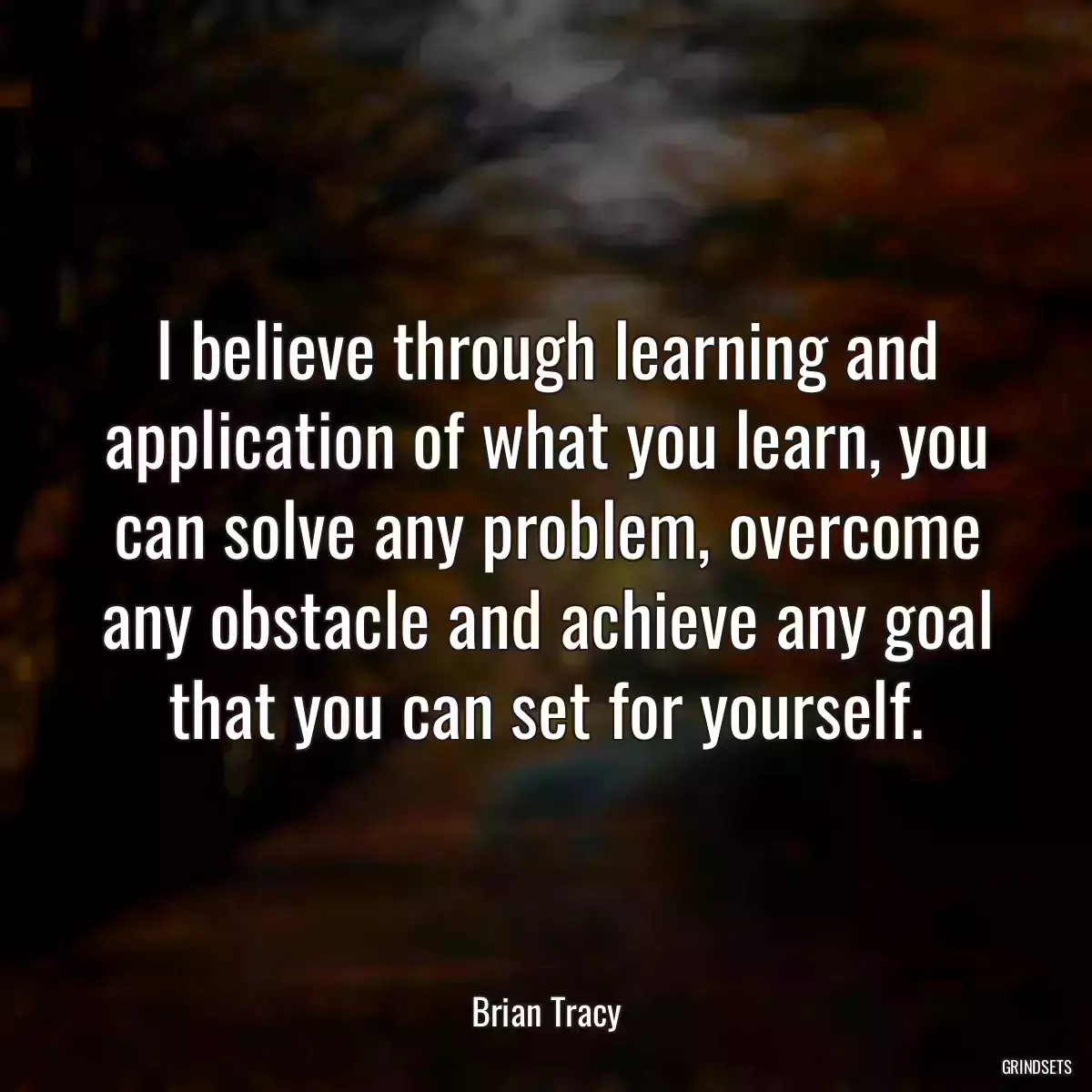 I believe through learning and application of what you learn, you can solve any problem, overcome any obstacle and achieve any goal that you can set for yourself.