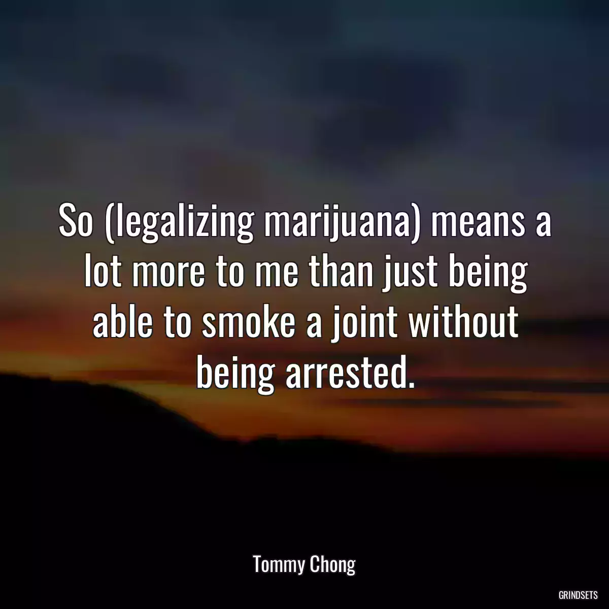 So (legalizing marijuana) means a lot more to me than just being able to smoke a joint without being arrested.