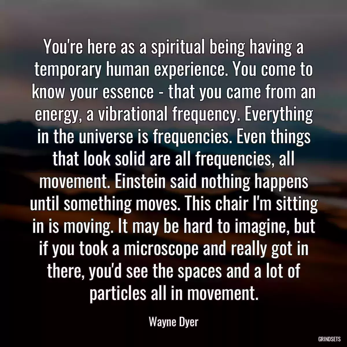 You\'re here as a spiritual being having a temporary human experience. You come to know your essence - that you came from an energy, a vibrational frequency. Everything in the universe is frequencies. Even things that look solid are all frequencies, all movement. Einstein said nothing happens until something moves. This chair I\'m sitting in is moving. It may be hard to imagine, but if you took a microscope and really got in there, you\'d see the spaces and a lot of particles all in movement.