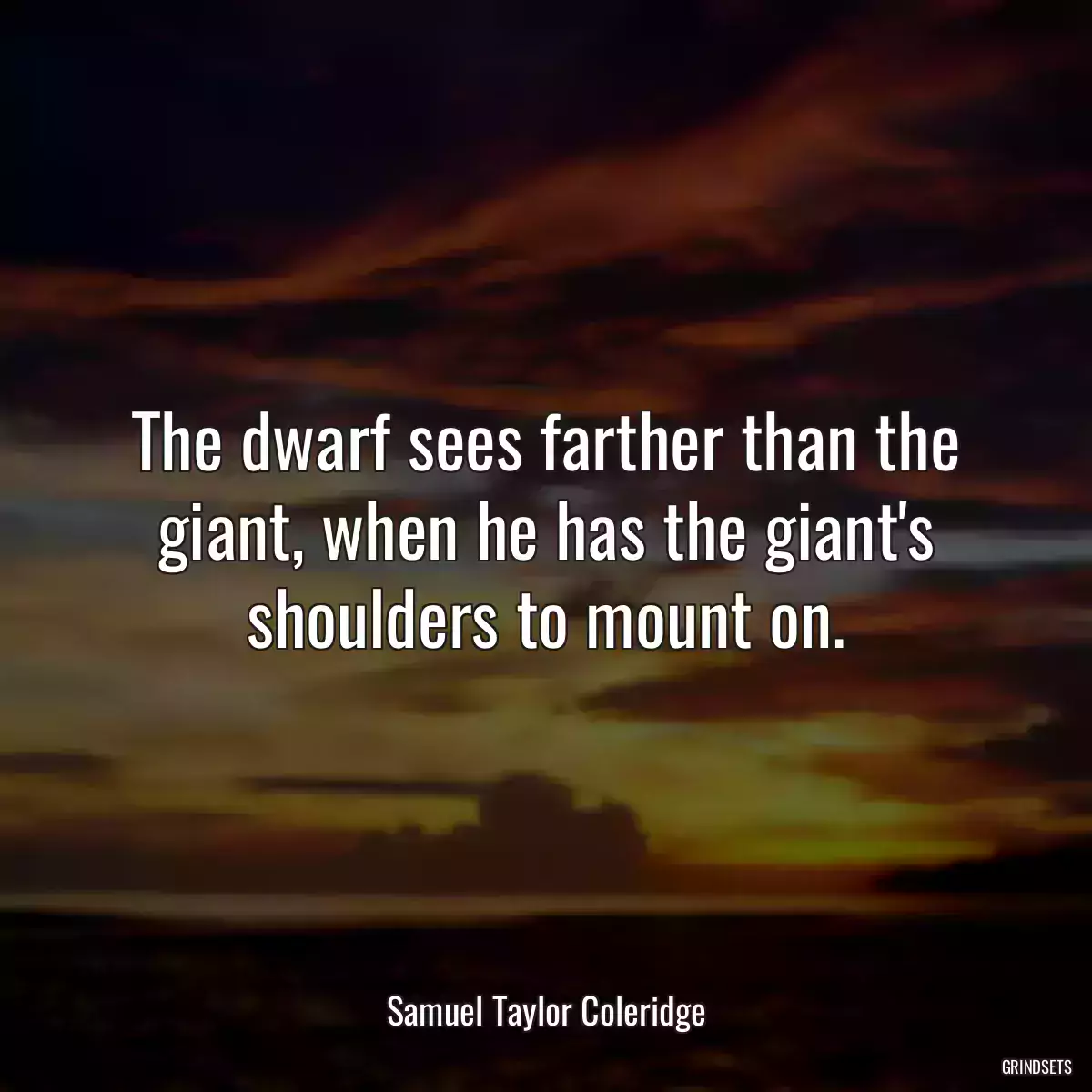 The dwarf sees farther than the giant, when he has the giant\'s shoulders to mount on.